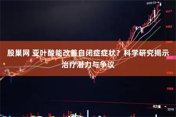 股巢网 亚叶酸能改善自闭症症状？科学研究揭示治疗潜力与争议
