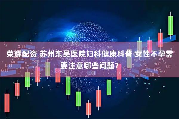 荣耀配资 苏州东吴医院妇科健康科普 女性不孕需要注意哪些问题？