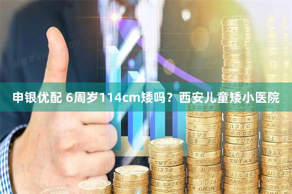 申银优配 6周岁114cm矮吗？西安儿童矮小医院