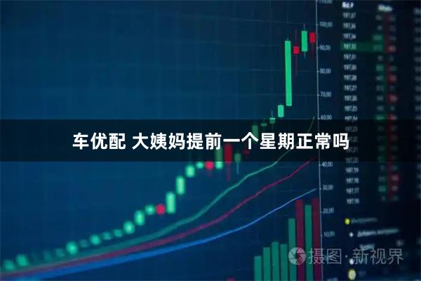 车优配 大姨妈提前一个星期正常吗