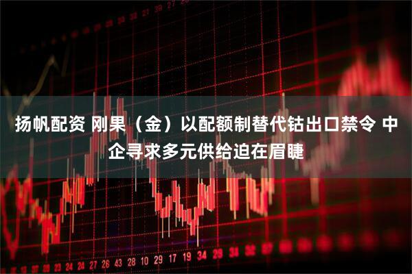 扬帆配资 刚果（金）以配额制替代钴出口禁令 中企寻求多元供给迫在眉睫