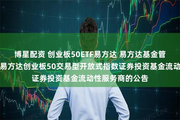 博星配资 创业板50ETF易方达 易方达基金管理有限公司关于易方达创业板50交易型开放式指数证券投资基金流动性服务商的公告