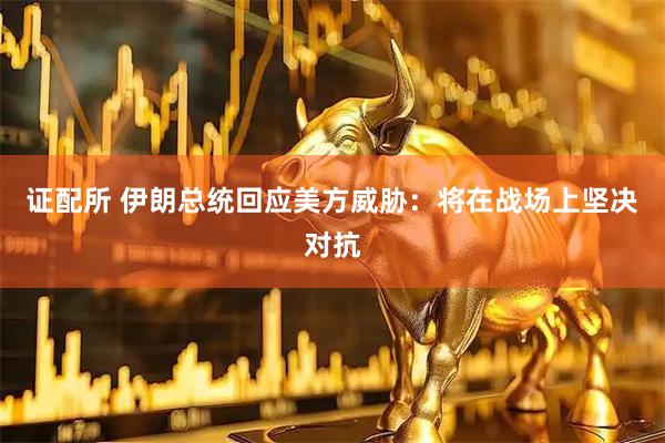 证配所 伊朗总统回应美方威胁：将在战场上坚决对抗