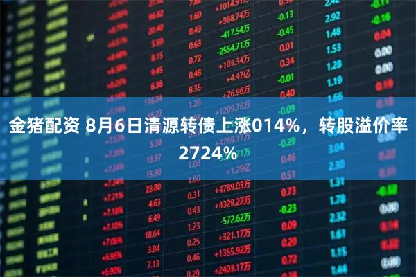 金猪配资 8月6日清源转债上涨014%，转股溢价率2724%
