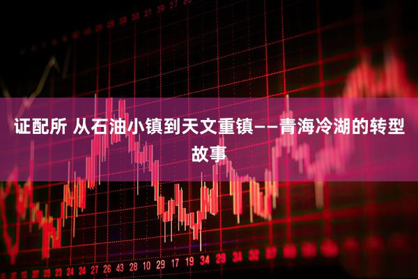 证配所 从石油小镇到天文重镇——青海冷湖的转型故事