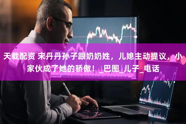 天载配资 宋丹丹孙子跟奶奶姓，儿媳主动提议，小家伙成了她的骄傲！_巴图_儿子_电话