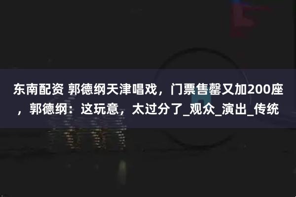 东南配资 郭德纲天津唱戏，门票售罄又加200座，郭德纲：这玩意，太过分了_观众_演出_传统