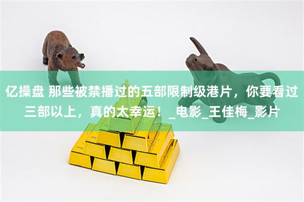 亿操盘 那些被禁播过的五部限制级港片，你要看过三部以上，真的太幸运！_电影_王佳梅_影片