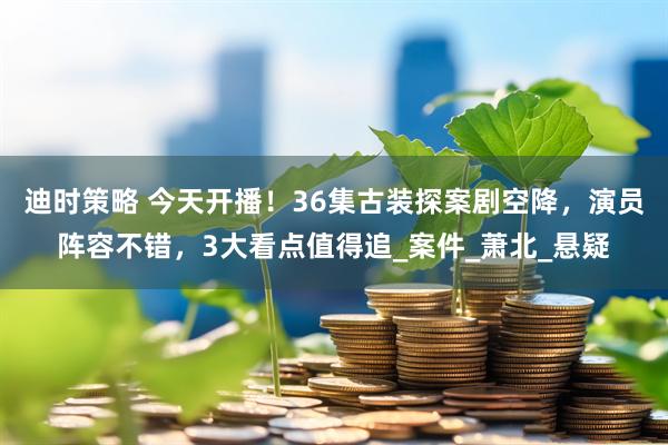 迪时策略 今天开播！36集古装探案剧空降，演员阵容不错，3大看点值得追_案件_萧北_悬疑