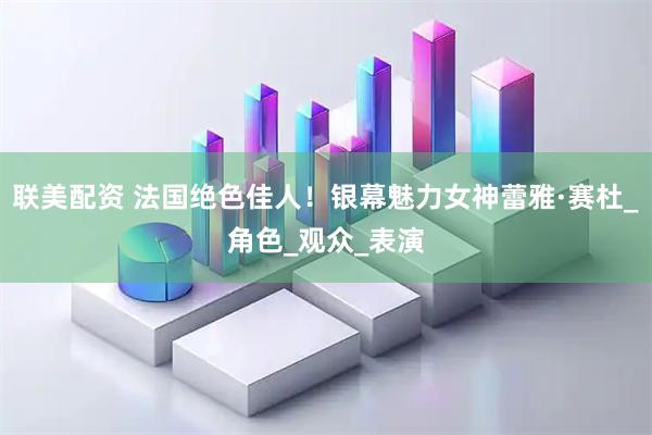 联美配资 法国绝色佳人！银幕魅力女神蕾雅·赛杜_角色_观众_表演