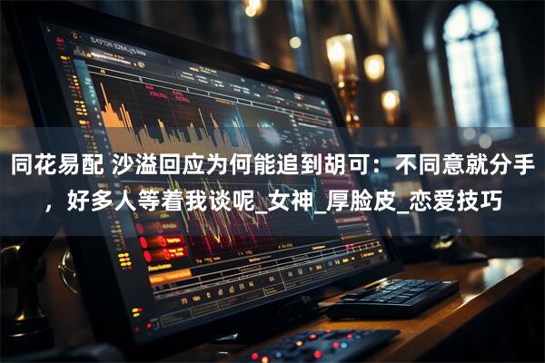 同花易配 沙溢回应为何能追到胡可：不同意就分手，好多人等着我谈呢_女神_厚脸皮_恋爱技巧