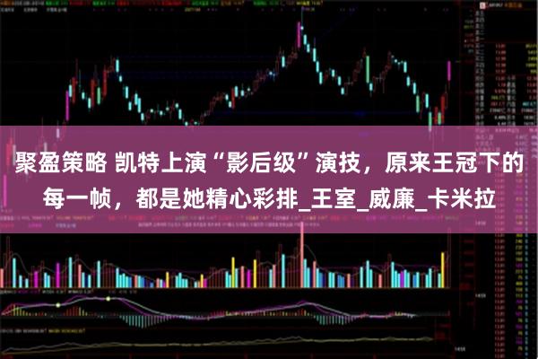 聚盈策略 凯特上演“影后级”演技，原来王冠下的每一帧，都是她精心彩排_王室_威廉_卡米拉
