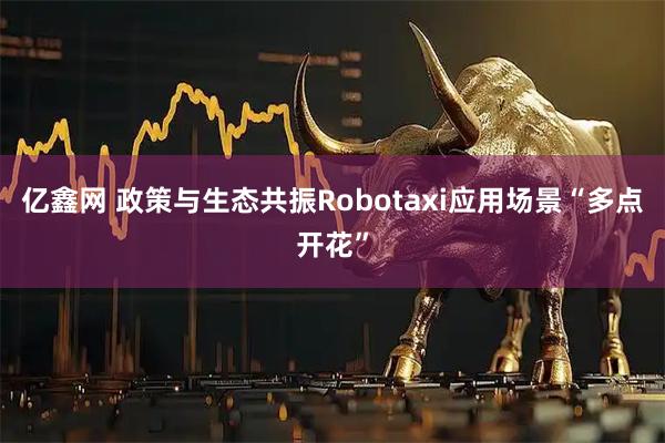 亿鑫网 政策与生态共振Robotaxi应用场景“多点开花”