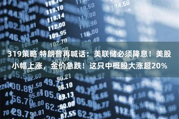 319策略 特朗普再喊话：美联储必须降息！美股小幅上涨，金价急跌！这只中概股大涨超20%