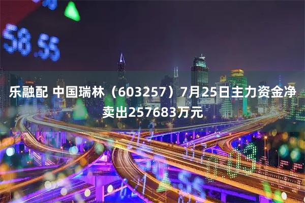 乐融配 中国瑞林（603257）7月25日主力资金净卖出257683万元
