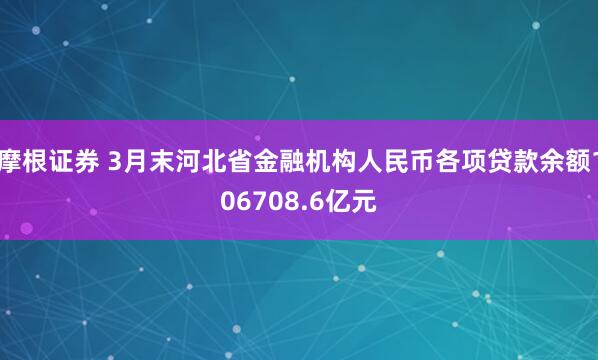 摩根证券 3月末河北省金融机构人民币各项贷款余额106708.6亿元