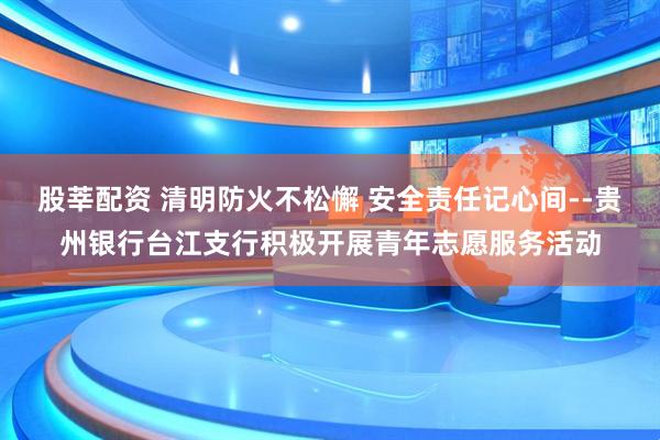 股莘配资 清明防火不松懈 安全责任记心间--贵州银行台江支行积极开展青年志愿服务活动