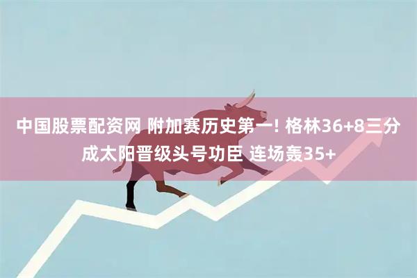 中国股票配资网 附加赛历史第一! 格林36+8三分成太阳晋级头号功臣 连场轰35+