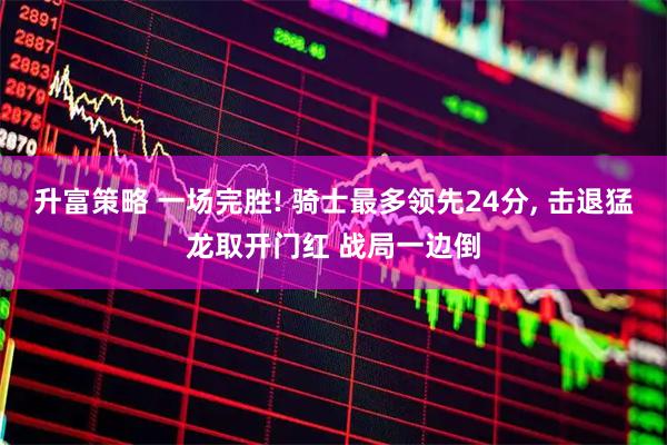 升富策略 一场完胜! 骑士最多领先24分, 击退猛龙取开门红 战局一边倒