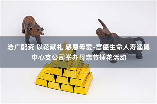 浩广配资 以花献礼 感恩母爱-富德生命人寿淄博中心支公司举办母亲节插花活动