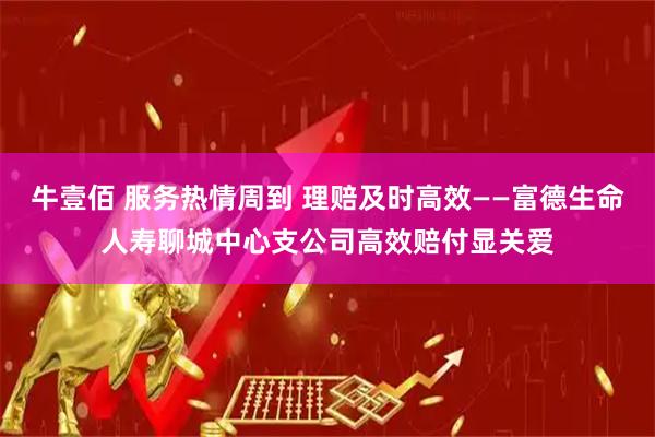 牛壹佰 服务热情周到 理赔及时高效——富德生命人寿聊城中心支公司高效赔付显关爱