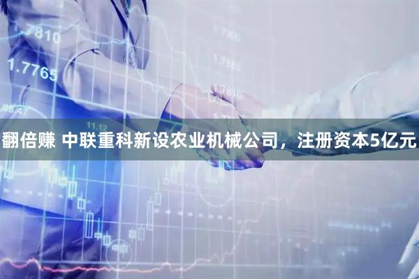 翻倍赚 中联重科新设农业机械公司，注册资本5亿元