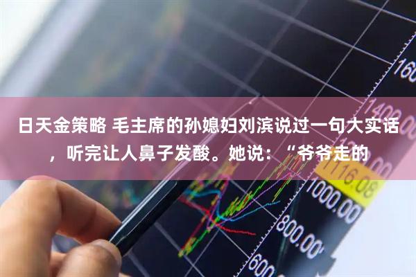 日天金策略 毛主席的孙媳妇刘滨说过一句大实话,听完让人鼻子发酸。她说:“爷爷走的