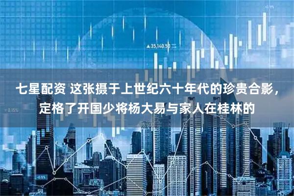 七星配资 这张摄于上世纪六十年代的珍贵合影，定格了开国少将杨大易与家人在桂林的
