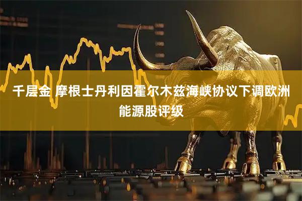 千层金 摩根士丹利因霍尔木兹海峡协议下调欧洲能源股评级