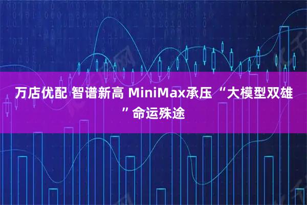 万店优配 智谱新高 MiniMax承压 “大模型双雄”命运殊途