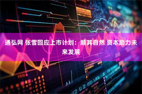 通弘网 张雪回应上市计划：顺其自然 资本助力未来发展