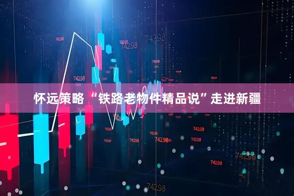 怀远策略 “铁路老物件精品说”走进新疆