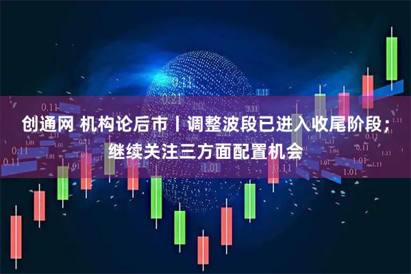 创通网 机构论后市丨调整波段已进入收尾阶段;继续关注三方面配置机会