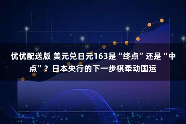 优优配送版 美元兑日元163是“终点”还是“中点”？日本央行的下一步棋牵动国运